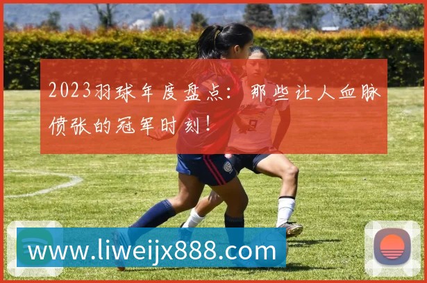 2023羽球年度盘点:那些让人血脉偾张的冠军时刻!