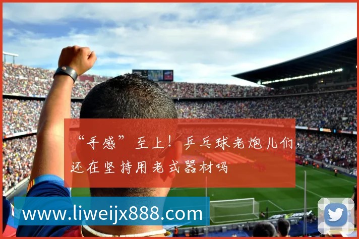 “手感”至上!乒乓球老炮儿们,还在坚持用老式器材吗
