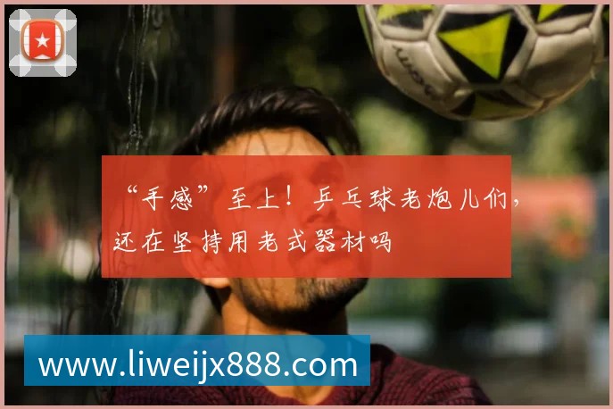 “手感”至上！乒乓球老炮儿们，还在坚持用老式器材吗