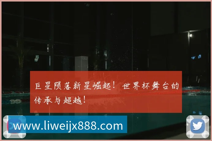 巨星陨落新星崛起!世界杯舞台的传承与超越!